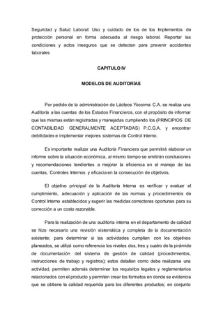 Seguridad y Salud Laboral: Uso y cuidado de los de los Implementos de
protección personal en forma adecuada al riesgo laboral. Reportar las
condiciones y actos inseguros que se detecten para prevenir accidentes
laborales
CAPITULO IV
MODELOS DE AUDITORÍAS
Por pedido de la administración de Lácteos Yocoima C.A. se realiza una
Auditoría a las cuentas de los Estados Financieros, con el propósito de informar
que las mismas están registradas y manejadas cumpliendo los (PRINCIPIOS DE
CONTABILIDAD GENERALMENTE ACEPTADAS) P.C.G.A. y encontrar
debilidades e implementar mejores sistemas de Control Interno.
Es importante realizar una Auditoría Financiera que permitirá elaborar un
informe sobre la situación económica, al mismo tiempo se emitirán conclusiones
y recomendaciones tendientes a mejorar la eficiencia en el manejo de las
cuentas, Controles Internos y eficacia en la consecución de objetivos.
El objetivo principal de la Auditoría Interna es verificar y evaluar el
cumplimiento, adecuación y aplicación de las normas y procedimientos de
Control Interno establecidos y sugerir las medidas correctoras oportunas para su
corrección a un costo razonable.
Para la realización de una auditoria interna en el departamento de calidad
se hizo necesario una revisión sistemática y completa de la documentación
existente; para determinar si las actividades cumplían con los objetivos
planeados, se utilizó como referencia los niveles dos, tres y cuatro de la pirámide
de documentación del sistema de gestión de calidad (procedimientos,
instrucciones de trabajo y registros); estos detallan como debe realizarse una
actividad, permiten además determinar los requisitos legales y reglamentarios
relacionados con el producto y permiten crear los formatos en donde se evidencia
que se obtiene la calidad requerida para los diferentes productos; en conjunto
 