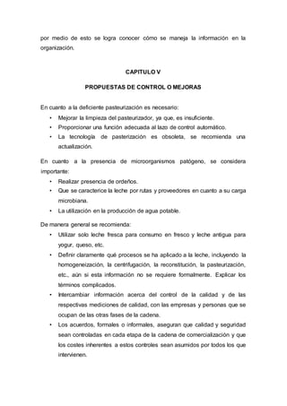 por medio de esto se logra conocer cómo se maneja la información en la
organización.
CAPITULO V
PROPUESTAS DE CONTROL O MEJORAS
En cuanto a la deficiente pasteurización es necesario:
• Mejorar la limpieza del pasteurizador, ya que, es insuficiente.
• Proporcionar una función adecuada al lazo de control automático.
• La tecnología de pasterización es obsoleta, se recomienda una
actualización.
En cuanto a la presencia de microorganismos patógeno, se considera
importante:
• Realizar presencia de ordeños.
• Que se caracterice la leche por rutas y proveedores en cuanto a su carga
microbiana.
• La utilización en la producción de agua potable.
De manera general se recomienda:
• Utilizar solo leche fresca para consumo en fresco y leche antigua para
yogur, queso, etc.
• Definir claramente qué procesos se ha aplicado a la leche, incluyendo la
homogeneización, la centrifugación, la reconstitución, la pasteurización,
etc., aún si esta información no se requiere formalmente. Explicar los
términos complicados.
• Intercambiar información acerca del control de la calidad y de las
respectivas mediciones de calidad, con las empresas y personas que se
ocupan de las otras fases de la cadena.
• Los acuerdos, formales o informales, aseguran que calidad y seguridad
sean controladas en cada etapa de la cadena de comercialización y que
los costes inherentes a estos controles sean asumidos por todos los que
intervienen.
 