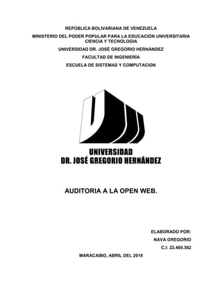 REPÚBLICA BOLIVARIANA DE VENEZUELA
MINISTERIO DEL PODER POPULAR PARA LA EDUCACIÓN UNIVERSITARIA
CIENCIA Y TECNOLOGIA
UNIVERSIDAD DR. JOSÉ GREGORIO HERNÁNDEZ
FACULTAD DE INGENIERÍA
ESCUELA DE SISTEMAS Y COMPUTACION
AUDITORIA A LA OPEN WEB.
ELABORADO POR:
NAVA GREGORIO
C.I: 22.469.382
MARACAIBO, ABRIL DEL 2018
 