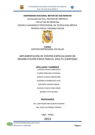 Página 1
UNIVERSIDAD NACIONAL MAYOR DE SAN MARCOS
(Universidad del Perú, DECANA DE AMERICA)
FACULTAD DE MEDICINA
ESCUELA ACADEMICO PROFESIONAL DE TECNOLOGIA MÉDICA
TERAPIA FISICA Y REHABILITACION
CURSO
GESTION EMPRESARIAL EN SALUD
IMPLEMENTACIÓN DE CENTRO ESPECIALIZADO DE
REHABILITACIÓN FÍSICA PARA EL ADULTO (CERFISAD)
APELLIDOS Y NOMBRES
CHÁVEZ CHÁVEZ GIANCARLO
FLORES DOBLADILLO RAFAEL.
GARCÍA CCOICCA MADELEINE.
GUIZABALO RODRIGUEZ ALEX.
MONTERO VICENTE BRIAN.
SALINAS CHACALTANA ANGIE.
MOORE TTITO GLORIA.
PROFESORES
DR. JUAN PEDRO MATZUMURA KASANO
MG. HUGO GUTIERREZ CRESPO
LIMA – PERÚ
2013
 
