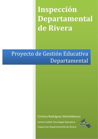 Inspección 
Departamental 
de Rivera 
Proyecto de Gestión Educativa 
Departamental 
Cristina Rodríguez Monteblanco 
Centro Ceibal Tecnología Educativa 
Inspección Departamental de Rivera 
 