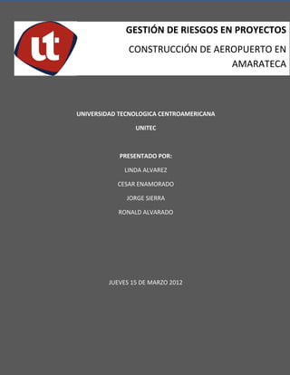 GESTIÓN DE RIESGOS EN PROYECTOS
               CONSTRUCCIÓN DE AEROPUERTO EN
                                  AMARATECA



UNIVERSIDAD TECNOLOGICA CENTROAMERICANA

                 UNITEC



            PRESENTADO POR:

             LINDA ALVAREZ

           CESAR ENAMORADO

              JORGE SIERRA

           RONALD ALVARADO




         JUEVES 15 DE MARZO 2012




                                          1
 