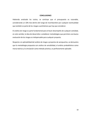 CONCLUSIONES

Habiendo analizado los costos, se concluye que el presupuesto es razonable,
considerando un 10% más dentro del rango de incertidumbre por cualquier eventualidad
que también es parte de los riesgos cuantitativos que hay que considerar.

El análisis de riesgo es parte fundamental para el buen desempeño de cualquier actividad,
en este sentido, la idea de desarrollar y establecer metodologías que permitan una buena
evaluación de los riesgos es indispensable para cualquier proyecto.

Respecto a la aplicabilidad del análisis de riesgo a proyectos de aeropuertos, se demuestra
que la metodología propuesta con análisis de sensibilidad, el análisis probabilístico como
marco teórico y la simulación como método práctico, es perfectamente aplicable.




                                                                                        18
 