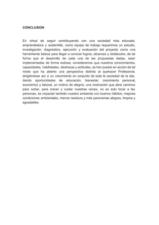 CONCLUSION
En virtud de seguir contribuyendo con una sociedad más educada,
emprendedora y sostenible, como equipo de trabajo requerimos un estudio,
investigación, diagnóstico, ejecución y evaluación del proyecto como una
herramienta básica para llegar a conocer logros, alcances y obstáculos; de tal
forma que el desarrollo de cada una de las propuestas dadas, sean
implementadas de forma exitosa; consideramos que nuestros conocimientos,
capacidades, habilidades, destrezas y actitudes, se han puesto en acción de tal
modo que ha abierto una perspectiva distinta al quehacer Profesional,
dirigiéndose así a un crecimiento en conjunto de toda la sociedad de la isla,
dando oportunidades de educación, bienestar, crecimiento personal,
económico y laboral, un motivo de alegría, una motivación que abre caminos
para soñar, para crecer y cuidar nuestras raíces, no es solo tocar a las
personas, es impactar también nuestro ambiente con buenos hábitos, mejores
condiciones ambientales, menos residuos y más panoramas alegres, limpios y
agradables.
 