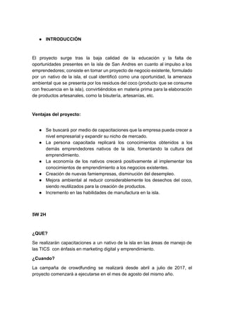 ● INTRODUCCIÓN
El proyecto surge tras la baja calidad de la educación y la falta de
oportunidades presentes en la isla de San Andres en cuanto al impulso a los
emprendedores; consiste en tomar un proyecto de negocio existente, formulado
por un nativo de la isla, el cual identificó como una oportunidad, la amenaza
ambiental que se presenta por los residuos del coco (producto que se consume
con frecuencia en la isla), convirtiéndolos en materia prima para la elaboración
de productos artesanales, como la bisutería, artesanías, etc.
Ventajas del proyecto:
● Se buscará por medio de capacitaciones que la empresa pueda crecer a
nivel empresarial y expandir su nicho de mercado.
● La persona capacitada replicará los conocimientos obtenidos a los
demás emprendedores nativos de la isla, fomentando la cultura del
emprendimiento.
● La economía de los nativos crecerá positivamente al implementar los
conocimientos de emprendimiento a los negocios existentes.
● Creación de nuevas famiempresas, disminución del desempleo.
● Mejora ambiental al reducir considerablemente los desechos del coco,
siendo reutilizados para la creación de productos.
● Incremento en las habilidades de manufactura en la isla.
5W 2H
¿QUE?
Se realizarán capacitaciones a un nativo de la isla en las áreas de manejo de
las TICS con énfasis en marketing digital y emprendimiento.
¿Cuando?
La campaña de crowdfunding se realizará desde abril a julio de 2017, el
proyecto comenzará a ejecutarse en el mes de agosto del mismo año.
 