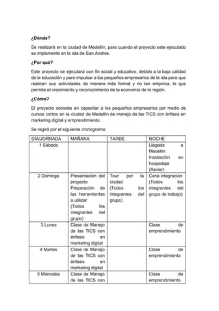 ¿Dónde?
Se realizará en la ciudad de Medellín, para cuando el proyecto este ejecutado
se implemente en la isla de San Andres.
¿Por qué?
Este proyecto se ejecutará con fin social y educativo, debido a la baja calidad
de la educación y para impulsar a los pequeños empresarios de la isla para que
realicen sus actividades de manera más formal y no tan empírica, lo que
permite el crecimiento y reconocimiento de la economía de la región.
¿Cómo?
El proyecto consiste en capacitar a los pequeños empresarios por medio de
cursos cortos en la ciudad de Medellín de manejo de las TICS con énfasis en
marketing digital y emprendimiento.
Se regirá por el siguiente cronograma:
DÍA/JORNADA MAÑANA TARDE NOCHE
1 Sábado Llegada a
Medellin
Instalación en
hospedaje
(Xavier)
2 Domingo Presentación del
proyecto
Preparación de
las herramientas
a utilizar
(Todos los
integrantes del
grupo)
Tour por la
ciudad
(Todos los
integrantes del
grupo)
Cena integración
(Todos los
integrantes del
grupo de trabajo)
3 Lunes Clase de Manejo
de las TICS con
énfasis en
marketing digital
Clase de
emprendimiento
4 Martes Clase de Manejo
de las TICS con
énfasis en
marketing digital
Clase de
emprendimiento
5 Miércoles Clase de Manejo
de las TICS con
Clase de
emprendimiento
 