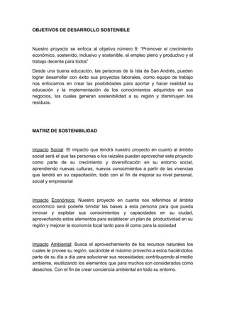 OBJETIVOS DE DESARROLLO SOSTENIBLE
Nuestro proyecto se enfoca al objetivo número 8: “Promover el crecimiento
económico, sostenido, inclusivo y sostenible, el empleo pleno y productivo y el
trabajo decente para todos”
Desde una buena educación, las personas de la Isla de San Andrés, pueden
lograr desarrollar con éxito sus proyectos laborales, como equipo de trabajo
nos enfocamos en crear las posibilidades para aportar y hacer realidad su
educación y la implementación de los conocimientos adquiridos en sus
negocios, los cuales generan sostenibilidad a su región y disminuyen los
residuos.
MATRIZ DE SOSTENIBILIDAD
Impacto Social​: El impacto que tendrá nuestro proyecto en cuanto al ámbito
social será el que las personas o los raizales puedan aprovechar este proyecto
como parte de su crecimiento y diversificación en su entorno social,
aprendiendo nuevas culturas, nuevos conocimientos a partir de las vivencias
que tendrá en su capacitación, todo con el fin de mejorar su nivel personal,
social y empresarial
Impacto Económico: Nuestro proyecto en cuanto nos referimos al ámbito
económico será poderle brindar las bases a esta persona para que pueda
innovar y explotar sus conocimientos y capacidades en su ciudad,
aprovechando estos elementos para establecer un plan de productividad en su
región y mejorar la economía local tanto para él como para la sociedad
Impacto Ambiental​: Busca el aprovechamiento de los recursos naturales los
cuales le provee su región, sacándole el máximo provecho a estos haciéndolos
parte de su día a día para solucionar sus necesidades; contribuyendo al medio
ambiente, reutilizando los elementos que para muchos son considerados como
desechos. Con el fin de crear conciencia ambiental en todo su entorno.
 