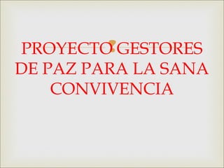 PROYECTO GESTORES
DE PAZ PARA LA SANA
CONVIVENCIA
 