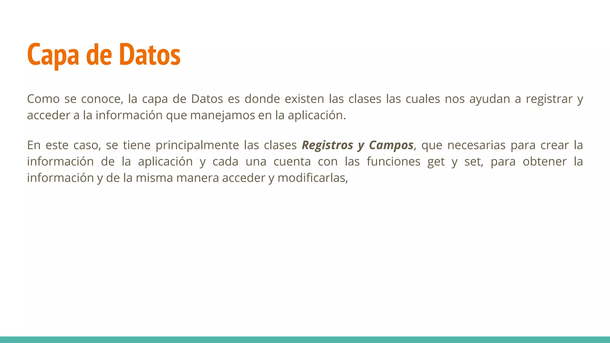 Capa de Datos
Como se conoce, la capa de Datos es donde existen las clases las cuales nos ayudan a registrar y
acceder a la información que manejamos en la aplicación.
En este caso, se tiene principalmente las clases Registros y Campos, que necesarias para crear la
información de la aplicación y cada una cuenta con las funciones get y set, para obtener la
información y de la misma manera acceder y modificarlas,
 