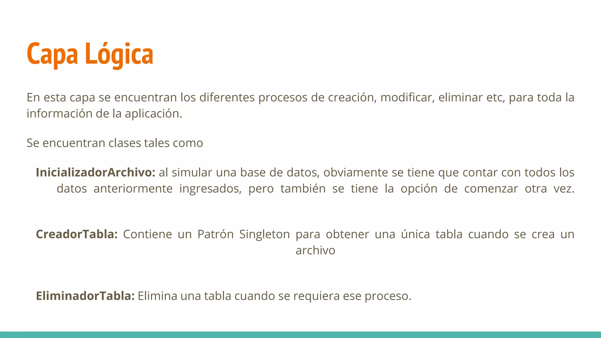 Capa Lógica
En esta capa se encuentran los diferentes procesos de creación, modificar, eliminar etc, para toda la
información de la aplicación.
Se encuentran clases tales como
InicializadorArchivo: al simular una base de datos, obviamente se tiene que contar con todos los
datos anteriormente ingresados, pero también se tiene la opción de comenzar otra vez.
CreadorTabla: Contiene un Patrón Singleton para obtener una única tabla cuando se crea un
archivo
EliminadorTabla: Elimina una tabla cuando se requiera ese proceso.
 
