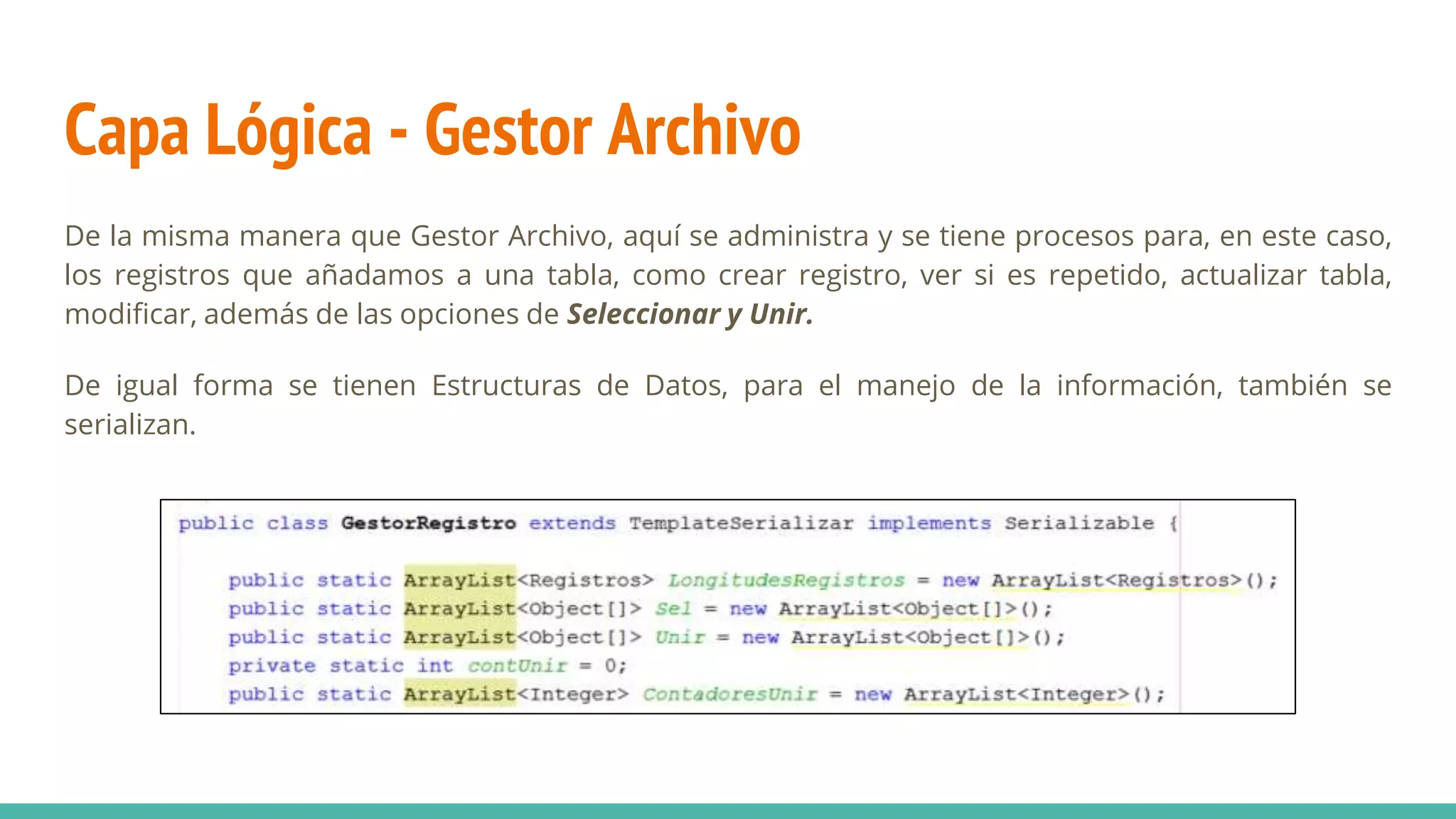 Capa Lógica - Gestor Archivo
De la misma manera que Gestor Archivo, aquí se administra y se tiene procesos para, en este caso,
los registros que añadamos a una tabla, como crear registro, ver si es repetido, actualizar tabla,
modificar, además de las opciones de Seleccionar y Unir.
De igual forma se tienen Estructuras de Datos, para el manejo de la información, también se
serializan.
 