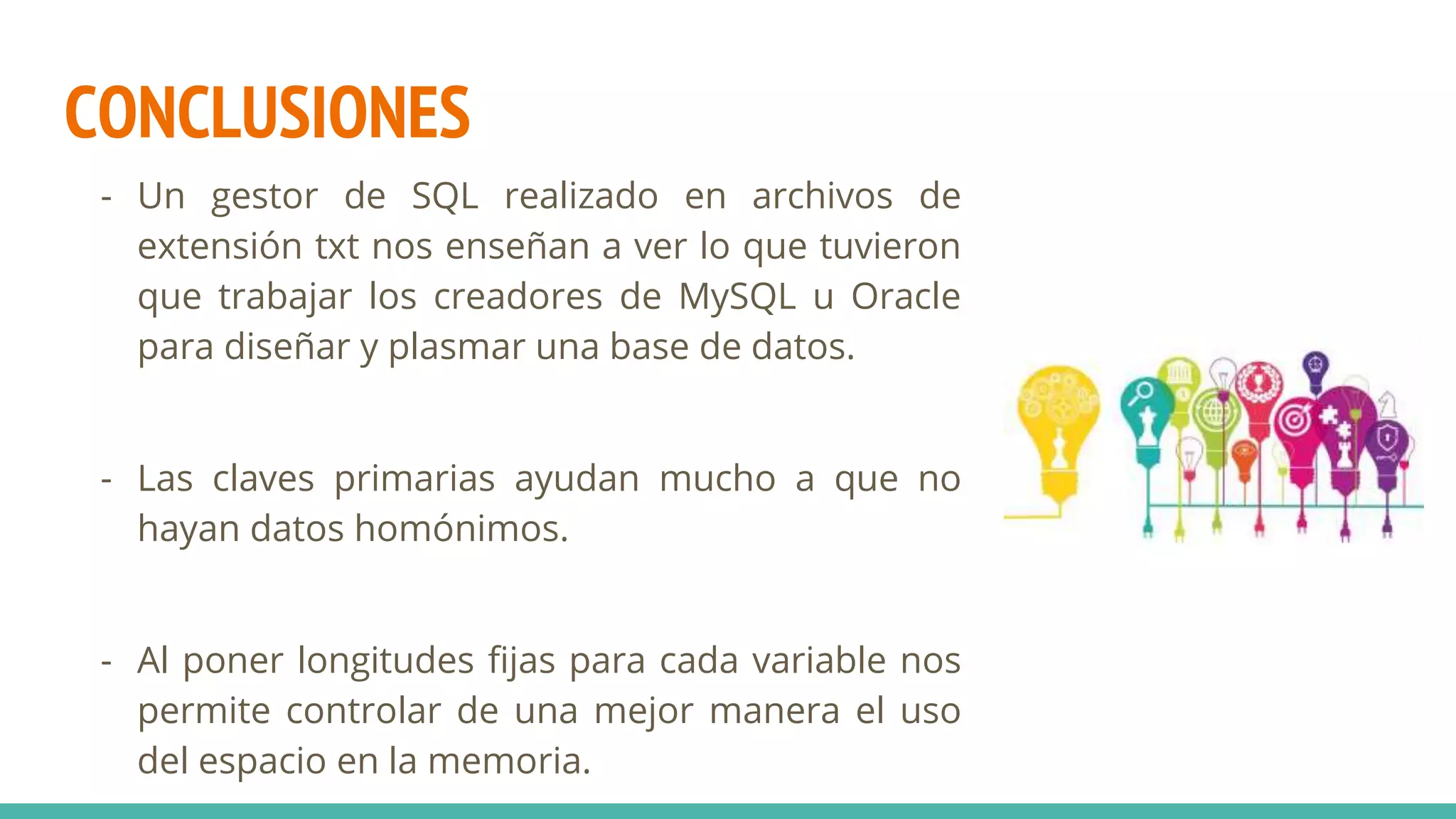CONCLUSIONES
- Un gestor de SQL realizado en archivos de
extensión txt nos enseñan a ver lo que tuvieron
que trabajar los creadores de MySQL u Oracle
para diseñar y plasmar una base de datos.
- Las claves primarias ayudan mucho a que no
hayan datos homónimos.
- Al poner longitudes fijas para cada variable nos
permite controlar de una mejor manera el uso
del espacio en la memoria.
 