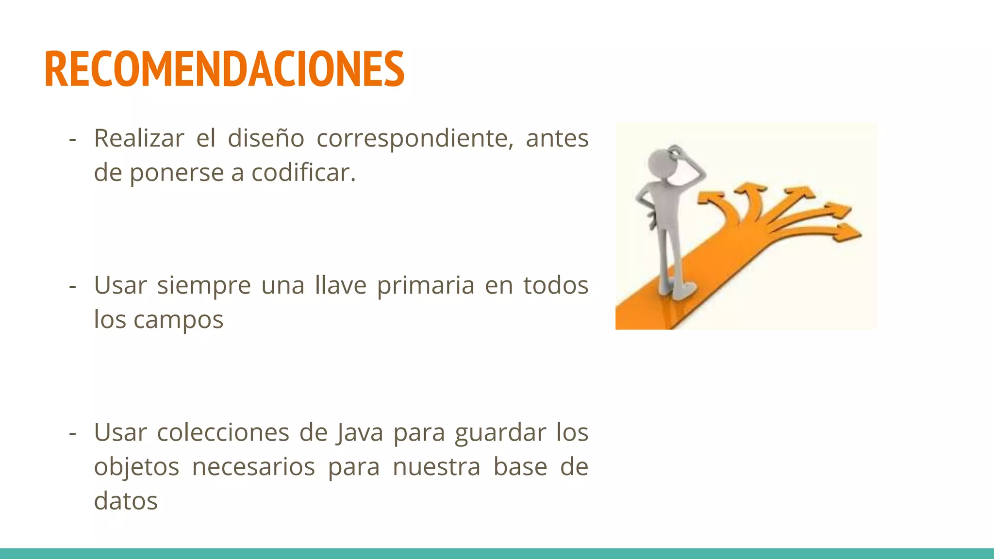 RECOMENDACIONES
- Realizar el diseño correspondiente, antes
de ponerse a codificar.
- Usar siempre una llave primaria en todos
los campos
- Usar colecciones de Java para guardar los
objetos necesarios para nuestra base de
datos
 