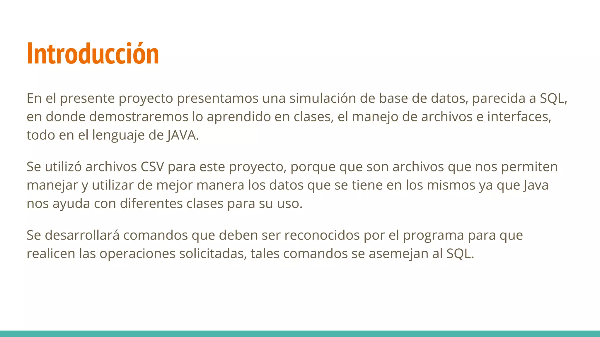 Introducción
En el presente proyecto presentamos una simulación de base de datos, parecida a SQL,
en donde demostraremos lo aprendido en clases, el manejo de archivos e interfaces,
todo en el lenguaje de JAVA.
Se utilizó archivos CSV para este proyecto, porque que son archivos que nos permiten
manejar y utilizar de mejor manera los datos que se tiene en los mismos ya que Java
nos ayuda con diferentes clases para su uso.
Se desarrollará comandos que deben ser reconocidos por el programa para que
realicen las operaciones solicitadas, tales comandos se asemejan al SQL.
 