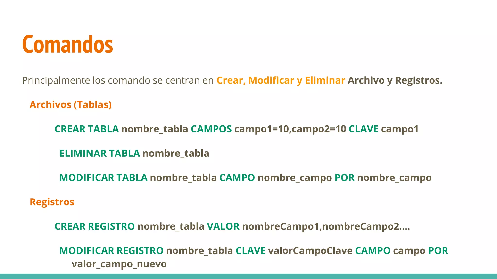 Comandos
Principalmente los comando se centran en Crear, Modificar y Eliminar Archivo y Registros.
Archivos (Tablas)
CREAR TABLA nombre_tabla CAMPOS campo1=10,campo2=10 CLAVE campo1
ELIMINAR TABLA nombre_tabla
MODIFICAR TABLA nombre_tabla CAMPO nombre_campo POR nombre_campo
Registros
CREAR REGISTRO nombre_tabla VALOR nombreCampo1,nombreCampo2....
MODIFICAR REGISTRO nombre_tabla CLAVE valorCampoClave CAMPO campo POR
valor_campo_nuevo
 
