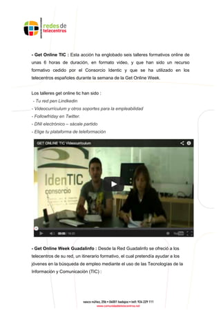 - Get Online TIC : Esta acción ha englobado seis talleres formativos online de
unas 6 horas de duración, en formato video, y que han sido un recurso
formativo cedido por el Consorcio Identic y que se ha utilizado en los
telecentros españoles durante la semana de la Get Online Week.
Los talleres get online tic han sido :
- Tu red pen Lindkedin
- Videocurrículum y otros soportes para la empleabilidad
- Followfriday en Twitter.
- DNI electrónico – sácale partido
- Elige tu plataforma de teleformación
- Get Online Week Guadalinfo : Desde la Red Guadalinfo se ofreció a los
telecentros de su red, un itinerario formativo, el cual pretendía ayudar a los
jóvenes en la búsqueda de empleo mediante el uso de las Tecnologías de la
Información y Comunicación (TIC) :
 