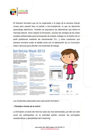 El itinerario formativo que se ha organizado a lo largo de la semana incluyó
cursos para sacarle todo el partido a los smartphone, lo que se denomina
aprendizaje electrónico. También se expusieron las alternativas que ofrece el
mercado laboral, cómo mejorar la formación, conocer las ventajas de las redes
sociales profesionales para la búsqueda de empleo, trabajar en el diseño de un
perfil profesional mediante las herramientas 2.0., y otras cuestiones que
siempre conviene cuidar al detalle como son la elaboración de un Currículum
Vitae o técnicas para afrontar una entrevista de trabajo.
Los Contenidos elaborados para esta acción formativa :
- Fórmate a través de tu móvil :
La formación a través del móvil es cada vez mas demandada, por ello con este
curso los participantes en la actividad podrán conocer las principales
características y aplicabilidad del m-learning.
 