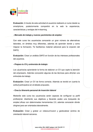 Evaluación :A través de esta actividad el usuario/a realizará un curso desde su
smartphone, posteriormente compartirá en la web la experiencia,
características y ventajas del m-learning.
- Mercado de trabajo y nuevos yacimientos de empleo:
Con este curso los usuarios/as conocerán un gran número de alternativas
laborales, en ámbitos muy diferentes, además de aprender donde y como
mejorar la formación. Te facilitamos material adicional para la creación del
DAFO.
Evaluación: Crear un análisis DAFO en función de los intereses profesionales
del usuario/a.
- Prepara tu CV y entrevista de trabajo:
Los usuarios/as aprenderán la forma de elaborar un CV que capte la atención
del empresario. Además conocerán algunas de las técnicas para afrontar una
entrevista de trabajo.
Evaluación: Crear un CV de forma correcta. Además se tendrá en cuenta la
actitud participativa en el debate propuesto.
- Crea tu itinerario personal de inserción laboral
Mediante este curso los usuarios/as serán capaces de configurar su perfil
profesional, diseñando sus objetivos y llevando acabo una búsqueda de
empleo eficaz con determinadas herramientas 2.0, además conocerán dónde
dirigirse para ser orientados laboralmente.
Evaluación: Crear y grabar un videocurrículum y geolocalizar centros de
orientación laboral cercanos.
 
