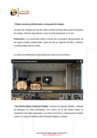 - Redes sociales profesionales y búsqueda de trabajo :
Conocer las ventajas de usar las redes sociales profesionales para la búsqueda
de empleo. Además aprenderás a crear el perfil profesional en la red.
Evaluación: Los usuarios/as deben conocer las principales características de
las redes sociales profesionales, darse de alta en algunas de ellas y elaborar
su perfil profesional en la Web.
Los Recursos Multimedia disponibles para esta acción formativa :
- Get Online Week Fundación Dédalo : Desde la Fundación Dédalo , además
de participar en otras actividades, con motivo de la Get Online Week se
impartieron dos talles especiales, uno sobre Currículum y Búsqueda de empleo
online y un segundo talleres sobre Identidad Digital y Linkedin.
 