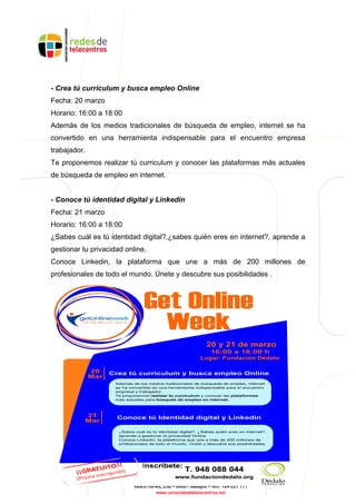 - Crea tú curriculum y busca empleo Online
Fecha: 20 marzo
Horario: 16:00 a 18:00
Además de los medios tradicionales de búsqueda de empleo, internet se ha
convertido en una herramienta indispensable para el encuentro empresa
trabajador.
Te proponemos realizar tú curriculum y conocer las plataformas más actuales
de búsqueda de empleo en internet.
- Conoce tú identidad digital y Linkedin
Fecha: 21 marzo
Horario: 16:00 a 18:00
¿Sabes cuál es tú identidad digital?,¿sabes quién eres en internet?, aprende a
gestionar tu privacidad online.
Conoce Linkedin, la plataforma que une a más de 200 millones de
profesionales de todo el mundo. Únete y descubre sus posibilidades .
 