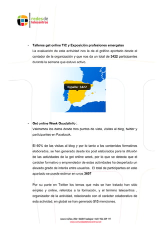 - Talleres get online TIC y Exposición profesiones emergetes
La evaluación de esta actividad nos la da el gráfico aportado desde el
contador de la organización y que nos da un total de 3422 participantes
durante la semana que estuvo activo.
- Get online Week Guadalinfo :
Valoramos los datos desde tres puntos de vista, visitas al blog, twitter y
participantes en Facebook.
El 60% de las visitas al blog y por lo tanto a los contenidos formativos
elaborados, se han generado desde los post elaborados para la difusión
de las actividades de la get online week, por lo que se detecta que el
carácter formativo y emprendedor de estas actividades ha despertado un
elevado grado de interés entre usuarios. El total de participantes en este
apartado se puede estimar en unos 3607
Por su parte en Twitter los temas que más se han tratado han sido
empleo y online, referidos a la formación, y el término telecentros ,
organizador de la actividad, relacionado con el carácter colaborativo de
esta actividad, en global se han generado 513 menciones.
 