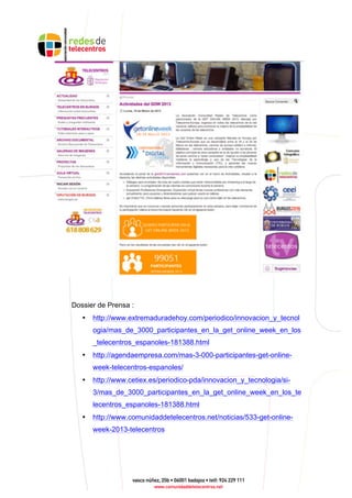 Dossier de Prensa :
• http://www.extremaduradehoy.com/periodico/innovacion_y_tecnol
ogia/mas_de_3000_participantes_en_la_get_online_week_en_los
_telecentros_espanoles-181388.html
• http://agendaempresa.com/mas-3-000-participantes-get-online-
week-telecentros-espanoles/
• http://www.cetiex.es/periodico-pda/innovacion_y_tecnologia/si-
3/mas_de_3000_participantes_en_la_get_online_week_en_los_te
lecentros_espanoles-181388.html
• http://www.comunidaddetelecentros.net/noticias/533-get-online-
week-2013-telecentros
 