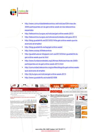 • http://www.comunidaddetelecentros.net/noticias/534-mas-de-
3000-participantes-en-la-get-online-week-en-los-telecentros-
espanoles
• http://telecentros.burgos.es/noticias/get-online-week-2013
• http://telecentros.burgos.es/noticias/actividades-del-gow-2013
• http://blog.guadalinfo.es/2013/03/14/la-get-online-week-que-te-
acercara-al-empleo/
• http://blog.guadalinfo.es/tag/get-online-week/
• http://www.scoop.it/t/telecentros
• http://guadahuescar.blogspot.com.es/2013/03/en-guadalinfo-la-
get-online-week-que-te.html
• http://www.fundaciondedalo.org/Ultimas-Noticias/mas-de-3000-
participantes-en-la-get-online-week-2013.html
• http://comunidad.telecentre.org/profiles/blogs/la-get-online-week-
que-acercara-al-empleo
• http://idj.burgos.es/noticias/get-online-week-2013
• http://www.guadalinfo.es/node/621698
 