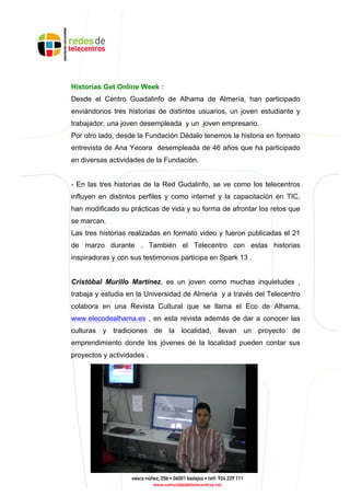 Historias Get Online Week :
Desde el Centro Guadalinfo de Alhama de Almería, han participado
enviándonos tres historias de distintos usuarios, un joven estudiante y
trabajador, una joven desempleada y un joven empresario.
Por otro lado, desde la Fundación Dédalo tenemos la historia en formato
entrevista de Ana Yecora desempleada de 46 años que ha participado
en diversas actividades de la Fundación.
- En las tres historias de la Red Gudalinfo, se ve como los telecentros
influyen en distintos perfiles y como internet y la capacitación en TIC,
han modificado su prácticas de vida y su forma de afrontar los retos que
se marcan.
Las tres historias realizadas en formato video y fueron publicadas el 21
de marzo durante . También el Telecentro con estas historias
inspiradoras y con sus testimonios participa en Spark 13 .
Cristóbal Murillo Martínez, es un joven como muchas inquietudes ,
trabaja y estudia en la Universidad de Almeria y a través del Telecentro
colabora en una Revista Cultural que se llama el Eco de Alhama,
www.elecodealhama.es , en esta revista además de dar a conocer las
culturas y tradiciones de la localidad, llevan un proyecto de
emprendimiento donde los jóvenes de la localidad pueden contar sus
proyectos y actividades .
 