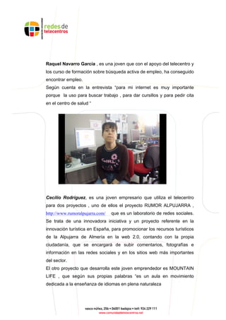 Raquel Navarro García , es una joven que con el apoyo del telecentro y
los curso de formación sobre búsqueda activa de empleo, ha conseguido
encontrar empleo.
Según cuenta en la entrevista “para mi internet es muy importante
porque la uso para buscar trabajo , para dar cursillos y para pedir cita
en el centro de salud “
Cecilio Rodríguez, es una joven empresario que utiliza el telecentro
para dos proyectos , uno de ellos el proyecto RUMOR ALPUJARRA ,
http://www.rumoralpujarra.com/ que es un laboratorio de redes sociales.
Se trata de una innovadora iniciativa y un proyecto referente en la
innovación turística en España, para promocionar los recursos turísticos
de la Alpujarra de Almería en la web 2.0, contando con la propia
ciudadanía, que se encargará de subir comentarios, fotografías e
información en las redes sociales y en los sitios web más importantes
del sector.
El otro proyecto que desarrolla este joven emprendedor es MOUNTAIN
LIFE , que según sus propias palabras “es un aula en movimiento
dedicada a la enseñanza de idiomas en plena naturaleza
 
