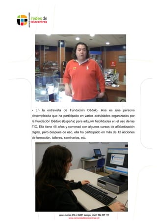 - En la entrevista de Fundación Dédalo, Ana es una persona
desempleada que ha participado en varias actividades organizadas por
la Fundación Dédalo (España) para adquirir habilidades en el uso de las
TIC. Ella tiene 46 años y comenzó con algunos cursos de alfabetización
digital, pero después de eso, ella ha participado en más de 12 acciones
de formación, talleres, seminarios, etc.
 