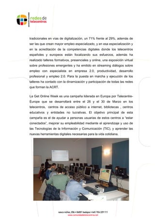 tradicionales en vías de digitalización, un 71% frente al 29%, además de
ser las que crean mayor empleo especializado, y en esa especialización y
en la acreditación de la competencias digitales donde los telecentros
españoles y europeos están focalizando sus esfuerzos, además ha
realizado talleres formativos, presenciales y online, una exposición virtual
sobre profesiones emergentes y ha emitido en streaming diálogos sobre
empleo con especialista en empresa 2.0, productividad, desarrollo
profesional y empleo 2.0. Para la puesta en marcha y ejecución de los
talleres ha contado con la dinamización y participación de todas las redes
que forman la ACRT.
La Get Online Week es una campaña liderada en Europa por Telecentre-
Europe que se desarrollará entre el 26 y el 30 de Marzo en los
telecentros, centros de acceso público a internet, bibliotecas , centros
educativos y entidades no lucrativas. El objetivo principal de esta
campaña es el de ayudar a personas usuarias de estos centros a “estar
conectados”, mejorar su empleabilidad mediante el aprendizaje y uso de
las Tecnologías de la Información y Comunicación (TIC), y aprender las
nuevas herramientas digitales necesarias para la vida cotidiana.
 