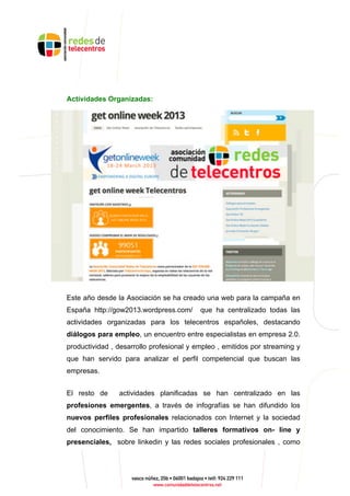 Actividades Organizadas:
Este año desde la Asociación se ha creado una web para la campaña en
España http://gow2013.wordpress.com/ que ha centralizado todas las
actividades organizadas para los telecentros españoles, destacando
diálogos para empleo, un encuentro entre especialistas en empresa 2.0.
productividad , desarrollo profesional y empleo , emitidos por streaming y
que han servido para analizar el perfil competencial que buscan las
empresas.
El resto de actividades planificadas se han centralizado en las
profesiones emergentes, a través de infografías se han difundido los
nuevos perfiles profesionales relacionados con Internet y la sociedad
del conocimiento. Se han impartido talleres formativos on- line y
presenciales, sobre linkedin y las redes sociales profesionales , como
 
