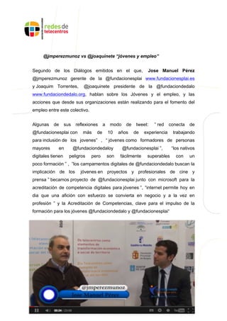@jmperezmunoz vs @joaquinete “jóvenes y empleo”
Segundo de los Diálogos emitidos en el que, Jose Manuel Pérez
@jmperezmunoz gerente de la @fundacionesplai www.fundacionesplai.es
y Joaquim Torrentes, @joaquinete presidente de la @fundaciondedalo
www.fundaciondedalo.org, hablan sobre los Jóvenes y el empleo, y las
acciones que desde sus organizaciones están realizando para el fomento del
empleo entre este colectivo.
Algunas de sus reflexiones a modo de tweet: ” red conecta de
@fundacionesplai con más de 10 años de experiencia trabajando
para inclusión de los jovenes” , “ jóvenes como formadores de personas
mayores en @fundaciondedaloy @fundacionesplai ”, “los nativos
digitales tienen peligros pero son fácilmente superables con un
poco formación ” , ”los campamentos digitales de @fundaciondedalo buscan la
implicación de los jóvenes en proyectos y profesionales de cine y
prensa ” becamos proyecto de @fundacionesplai junto con microsoft para la
acreditación de competencia digitales para jóvenes ”, “internet permite hoy en
dia que una afición con esfuerzo se convierta en negocio y a la vez en
profesión ” y la Acreditación de Competencias, clave para el impulso de la
formación para los jóvenes @fundaciondedalo y @fundacionesplai“
 