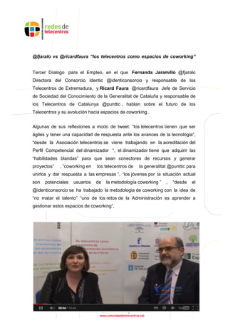 @fjaralo vs @ricardfaura “los telecentros como espacios de coworking”
Tercer Díalogo para el Empleo, en el que Fernanda Jaramillo @fjaralo
Directora del Consorcio Identic @identiconsorcio y responsable de los
Telecentros de Extremadura, y Ricard Faura @ricardfaura Jefe de Servicio
de Sociedad del Conocimiento de la Generalitat de Cataluña y responsable de
los Telecentros de Catalunya @punttic , hablan sobre el futuro de los
Telecentros y su evolución hacia espacios de coworking .
Algunas de sus reflexiones a modo de tweet: “los telecentros tienen que ser
ágiles y tener una capacidad de respuesta ante los avances de la tecnologia“,
“desde la Asociación telecentros se viene trabajando en la acreditación del
Perfil Competencial del dinamizador “, el dinamizador tiene que adquirir las
“habilidades blandas” para que sean conectores de recursos y generar
proyectos” , ”coworking en los telecentros de la generalitat @punttic para
unirlos y dar respuesta a las empresas ”, “los jóvenes por la situación actual
son potenciales usuarios de la metodología coworking ” , “desde el
@identiconsorcio se ha trabajado la metodologia de coworking con la idea de
“no matar el talento” “uno de los retos de la Administración es aprender a
gestionar estos espacios de coworking“,
 