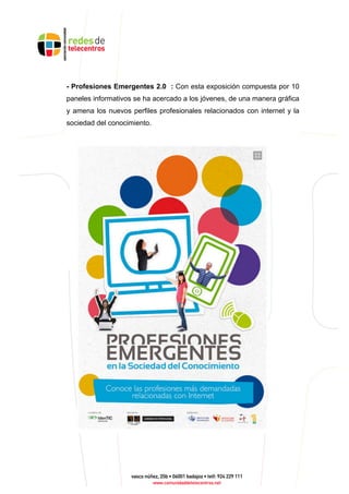 - Profesiones Emergentes 2.0 : Con esta exposición compuesta por 10
paneles informativos se ha acercado a los jóvenes, de una manera gráfica
y amena los nuevos perfiles profesionales relacionados con internet y la
sociedad del conocimiento.
 