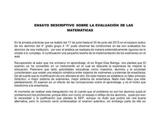 ENSAYO DESCRIPTIVO SOBRE LA EVALUACIÓN DE LAS
MATEMÁTICAS
En la jornada prácticas que se realizó del 17 de junio hasta el 30 de junio del 2015 en el espacio áulico
de los alumnos del 4° grado grupo 4 “A” pude observar las condiciones en las son evaluados los
alumnos de esa institución, por eso el análisis se realizara de manera sistemáticamente rigurosa de lo
simple a lo complejo. A continuación una pequeña reseña de la implementación de los exámenes en el
aula.
Recuperando al autor que me enmarco mi aprendizaje, él es Ángel Díaz Barriga, nos plantea que El
examen se ha convertido en un instrumento en el cual se deposita la esperanza de mejorar la
educación. Pareciera que tanto autoridades educativas como maestros, alumnos y la sociedad
considerasen que existe una relación simétrica entre sistema de exámenes y sistemas de enseñanza.
De tal suerte que la modificaciónde uno afectara al otro. De esta manera se establece un falso principio
didáctico: a mejor sistema de exámenes, mejor sistema de enseñanza. Nada más falso que este
planteamiento. El examen es un efecto de las concepciones sobre el aprendizaje, y no el motor que
transforma a la enseñanza.
Al momento de realizar esta triangulación me di cuenta que el problema no son los alumnos quizá el
problemason los profesores,porque ellos son como un espejo o reflejo de los alumnos, quizá por eso
la necesidad o la justificación que plantea la SEP, aunque no dudo que podría ser una buena
alternativa, pero lo correcto sería contextualizar el examen autentico, sin embargo parte de ello es
 