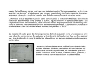 cuando Carles Monereo plantea una frase muy ilustrativa que dice “Dime como evalúas y te diré como
aprenden tus alumnos” el plantea que para logra un conocimiento significativo depende de muchos
factores de interacción, no solo del maestro sino de todos que conforman la estructura social.
La forma de evaluar depende mucho de cómo conceptualizas la evaluación utilizamos y aplicamos la
evaluación, determinamos cómo aprende el alumno, algunos maestros lo conceptualizan como una
simple reproducción de lo enseñado, otros como una manera de jerarquización de los alumnos y otros
como un elemento para fortalecer el proceso de enseñanza-aprendizaje. A continuación un análisis de
la entrevista así como los datos recabados en la escuela primaria “DONAJI”.
La maestra del cuatro grado de dicha dependencia define la evaluación como un proceso que sirve
para valorar los conocimientos los aptitudes y el rendimiento de los alumnos. Esto nos lleva a pensar
que tiene la intensión de mejor la calidad de educación de los alumnos, descubramos la manera de
cómo evalúa.
La maestra de base planteaba que evalúa el conocimiento de los
alumnos en base a diferentes instrumentos así como también por
medio de la observaciónparticipante, los instrumentos que utiliza
son los cuadernos de los alumnos, cuaderno rotativo, portafolio y
examen escrito el periodo de evaluación es cada bimestre.
Imagen1.1
 