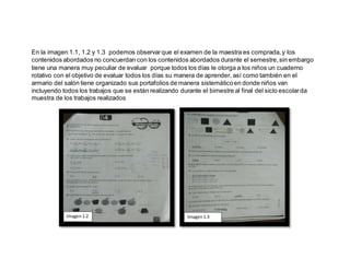 En la imagen 1.1, 1.2 y 1.3 podemos observarque el examen de la maestra es comprada,y los
contenidos abordados no concuerdan con los contenidos abordados durante el semestre,sin embargo
tiene una manera muy peculiar de evaluar porque todos los días le otorga a los niños un cuaderno
rotativo con el objetivo de evaluar todos los días su manera de aprender, así como también en el
armario del salón tiene organizado sus portafolios de manera sistemáticoen donde niños van
incluyendo todos los trabajos que se están realizando durante el bimestre al final del siclo escolarda
muestra de los trabajos realizados
Imagen1.2 Imagen1.3
 