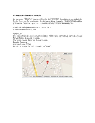 1.-La Escuela Primaria y su Ubicación
La escuela “DONAJI” es una institución de PRIMARIA situada en la localidad de
Santo Domingo Tehuantepec Barrio Santa Cruz. Imparte EDUCACION BASICA
(PRIMARIA GENERAL), y es de control PÚBLICO (FEDERAL TRANSFERIDO).
Las clases se imparten en horario MATUTINO.
Sus datos de contacto son:
“DONAJI”
Dirección: Calle Doctor Samuel Villalobos #200, Barrio Santa Cruz, Santo Domingo
Tehuantepec Oaxaca, México.
Municipio: Santo Domingo Tehuantepec.
Estado: Oaxaca
Código Postal: 70760
Mapa de ubicación de la Escuela “DONAJI”
 