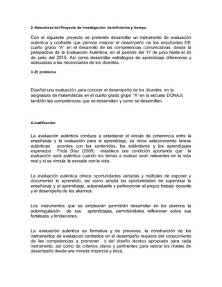 2.-Naturaleza del Proyecto de Investigación, beneficiarios y tiempo.
Con el siguiente proyecto se pretende desarrollar un instrumento de evaluación
autentica y confiable que permita mejorar el desempeño de los estudiantes DE
cuarto grado “A” en el desarrollo de las competencias comunicativas, desde la
perspectiva de la Evaluación Auténtica, en el período del 17 de junio hasta el 30
de junio del 2015. Así como desarrollar estrategias de aprendizaje diferencias y
adecuadas a las necesidades de los dicentes.
3.-El problema
Diseñar una evaluación para conocer el desempeño de los dicentes en la
asignatura de matemáticas en el cuarto grado grupo “A” en la escuela DONAJI,
también las competencias que se desarrollan y como se desarrollan.
4-Justificación
La evaluación auténtica conduce a establecer el vínculo de coherencia entre la
enseñanza y la evaluación para el aprendizaje, se inicia seleccionando tareas
auténticas acordes con los contenidos, los estándares y los aprendizajes
esperados Frida Díaz (2006) establece una condición aportando que la
evaluación será auténtica cuando los temas a evaluar sean relevantes en la vida
real y si se vincula la escuela con la vida.
La evaluación auténtica ofrece oportunidades variadas y múltiples de exponer y
documentar lo aprendido, así como amplía las oportunidades de supervisar la
enseñanza y el aprendizaje, autoevaluarla y perfeccionar el propio trabajo docente
y el desempeño de los alumnos.
Los instrumentos que se emplearán permitirán desarrollar en los alumnos la
autorregulación de sus aprendizajes, permitiéndoles reflexionar sobre sus
fortalezas y limitaciones.
La evaluación auténtica es formativa y de procesos, la construcción de los
instrumentos de evaluación centrados en el desempeño requiere del conocimiento
de las competencias a promover y del diseño técnico apropiado para cada
instrumento, así como de criterios claros y pertinentes para valorar los niveles de
desempeño desde una mirada imparcial y ética.
 