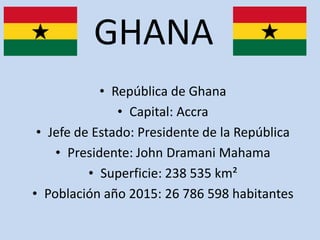 GHANA
• República de Ghana
• Capital: Accra
• Jefe de Estado: Presidente de la República
• Presidente: John Dramani Mahama
• Superficie: 238 535 km²
• Población año 2015: 26 786 598 habitantes
 