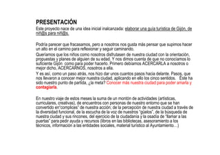 PRESENTACIÓN
Este proyecto nace de una idea inicial inalcanzada: elaborar una guía turística de Gijón, de
niñ@s para niñ@s...