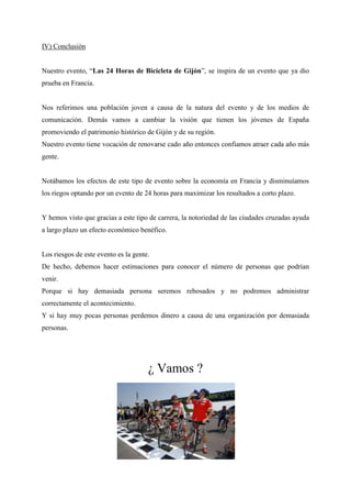 IV) Conclusión
Nuestro evento, “Las 24 Horas de Bicicleta de Gijón”, se inspira de un evento que ya dio
prueba en Francia.
Nos referimos una población joven a causa de la natura del evento y de los medios de
comunicación. Demás vamos a cambiar la visión que tienen los jóvenes de España
promoviendo el patrimonio histórico de Gijón y de su región.
Nuestro evento tiene vocación de renovarse cado año entonces confiamos atraer cada año más
gente.
Notábamos los efectos de este tipo de evento sobre la economía en Francia y disminuíamos
los riegos optando por un evento de 24 horas para maximizar los resultados a corto plazo.
Y hemos visto que gracias a este tipo de carrera, la notoriedad de las ciudades cruzadas ayuda
a largo plazo un efecto económico benéfico.
Los riesgos de este evento es la gente.
De hecho, debemos hacer estimaciones para conocer el número de personas que podrían
venir.
Porque si hay demasiada persona seremos rebosados y no podremos administrar
correctamente el acontecimiento.
Y si hay muy pocas personas perdemos dinero a causa de una organización por demasiada
personas.
¿ Vamos ?
 