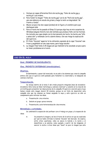 c. Incluyo en capas diferentes Paris de noche.jpg, Tokio de noche.jpg y noche.gif. Las ordeno. 
d. Para fundir la imagen “Tokio de noche.jpg” con la de “París de noche.jpg”, uso una máscara en escala de grises y luego le meto un degradado “de frente a fondo”. 
e. Muevo un poco las dos capas (unidas) de la figura y la sombra para que destaquen más. 
f. Para el texto me he pasado al Gimp 2.6 porque algo hay en mis carpetas de Windows (alguna librería rara del sistema que produce fallo con los textos). He incluido una capa simple con la herramienta de texto, he hecho una “alfa a selección” y rellenado con la cubeta blanca. Con eso tengo la explicación del ejercicio. 
g. El título “Cocaine” superior lo he obtenido copiando de la capa “Cocaine” ese trozo y pegándolo en una capa nueva, para luego escalar. 
h. La imagen final tenía 2,15 megas así que también la he escalado un poco para no tener problemas en el envío. 
USO EN EL AULA: 
Nivel. PRIMERO DE BACHILLERATO. 
Área. PROYECTO INTEGRADO (interdisciplinar). 
Objetivos. 
Evidentemente, a pesar del enunciado, no se pide a los alumnos que creen la campaña entera sino que el ejercicio está pensado para fomentar la creatividad y la búsqueda de caminos creativos. 
Temporalización. 
Se incluye dentro de la tarea 3 del citado proyecto integrado (mes de noviembre- diciembre). Esta tarea se llama “estrategia y caminos creativos” y consiste en la creación de un briefing para presentar las ideas previas de la campaña. El ejercicio concreto para el que hemos creado esta imagen durará 30 minutos, porque no se trata de desarrollar esta campaña sino que los alumnos ya tienen asignada la suya y este ejercicio es sólo un complemento para reforzar las ideas. 
a. Presentación: cinco minutos. 
b. Debate en grupo: quince minutos. 
c. Presentación y auto-heteroevaluación: diez minutos. 
Metodología y actividades. 
Se combinará la exposición del profesor con el trabajo en grupo y la exposición de ideas. 
A. Se presenta la imagen y se lee el texto de la noticia en que se explicaba por qué se había retirado la bebida “Cocaine” del mercado. Se explica, entre otras cuestiones, cómo se asocia la bebida a la noche y el desenfreno y se plantea, como ejemplo, a partir de las imágenes, el asociar la noche a otras ideas que “laven” un poco la imagen que este  