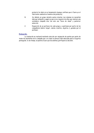 producto ha dado en su lanzamiento (aunque confieso que si fuera yo el fabricante cambiaría el nombre del producto). 
B. Se debate en grupo durante quince minutos. Los alumnos no necesitan más que bolígrafo y papel ya que no se requiere de ellos que realicen una verdadera campaña sino tan solo una “lluvia de ideas” y posterior selección. 
C. Exposición de un portavoz de cada grupo y cuestiones por parte de los compañeros (sobre target, camino creativo, objetivo…), guiados por el profesor. 
Evaluación. 
La evaluación se realizará mediante elección por asignación de puntos por parte de todos los asistentes de la campaña que a la clase le parezca más adecuada para el objetivo perseguido. Si da tiempo, se pedirá al azar que los alumnos justifiquen su decisión. 