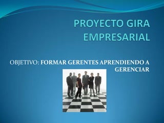 PROYECTO GIRA EMPRESARIAL OBJETIVO: FORMAR GERENTES APRENDIENDO A GERENCIAR 