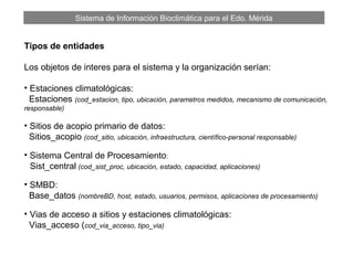Sistema de Información Bioclimática para el Edo. Mérida
Tipos de entidades
Los objetos de interes para el sistema y la organización serían:
• Estaciones climatológicas:
Estaciones (cod_estacion, tipo, ubicación, parametros medidos, mecanismo de comunicación,
responsable)
• Sitios de acopio primario de datos:
Sitios_acopio (cod_sitio, ubicación, infraestructura, científico-personal responsable)
• Sistema Central de Procesamiento:
Sist_central (cod_sist_proc, ubicación, estado, capacidad, aplicaciones)
• SMBD:
Base_datos (nombreBD, host, estado, usuarios, permisos, aplicaciones de procesamiento)
• Vias de acceso a sitios y estaciones climatológicas:
Vias_acceso (cod_via_acceso, tipo_via)
 