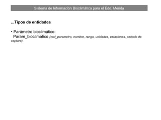 Sistema de Información Bioclimática para el Edo. Mérida
...Tipos de entidades
• Parámetro bioclimático:
Param_bioclimatico (cod_parametro, nombre, rango, unidades, estaciones, periodo de
captura)
 