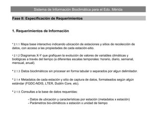 Sistema de Información Bioclimática para el Edo. Mérida
Fase II: Especificación de Requerimientos
1. Requerimientos de Información
• 2.1.1 Mapa base interactivo indicando ubicación de estaciones y sitios de recolección de
datos, con acceso a las propiedades de cada estación-sitio.
• 2.1.2 Diagramas X-Y que grafiquen la evolución de valores de variables climáticas y
biológicas a través del tiempo (a diferentes escalas temporales: horario, diario, semanal,
mensual, anual).
• 2.1.3 Datos bioclimáticos sin procesar en forma tabular o separados por algun delimitador.
• 2.1.4 Metadatos de cada estación y sitio de captura de datos, formateados según algún
estándar (FGDC-NDIS, LTER, Dublín Core, etc).
• 2.1.5 Consultas a la base de datos requeridas:
- Datos de ubicación y características por estación (metadatos x estación)
- Parámetros bio-climáticos x estación x unidad de tiempo
 
