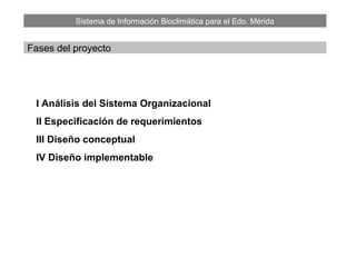 Sistema de Información Bioclimática para el Edo. Mérida
Fases del proyecto
I Análisis del Sistema Organizacional
II Especificación de requerimientos
III Diseño conceptual
IV Diseño implementable
 